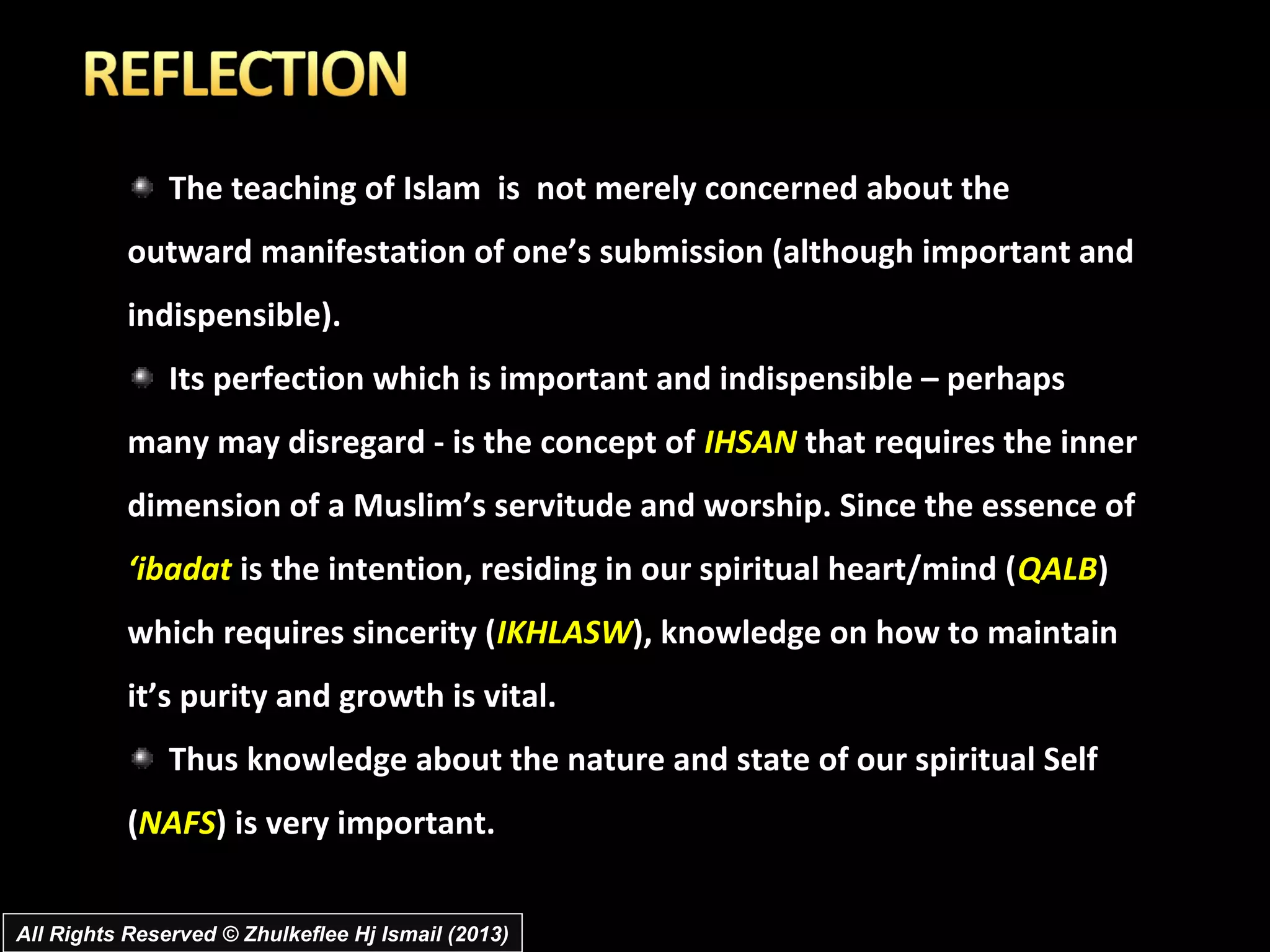 The teaching of Islam is not merely concerned about the
           outward manifestation of one’s submission (although important and
           indispensible).
               Its perfection which is important and indispensible – perhaps
           many may disregard - is the concept of IHSAN that requires the inner
           dimension of a Muslim’s servitude and worship. Since the essence of
           ‘ibadat is the intention, residing in our spiritual heart/mind (QALB)
           which requires sincerity (IKHLASW), knowledge on how to maintain
           it’s purity and growth is vital.
               Thus knowledge about the nature and state of our spiritual Self
           (NAFS) is very important.


All Rights Reserved © Zhulkeflee Hj Ismail (2013)
 