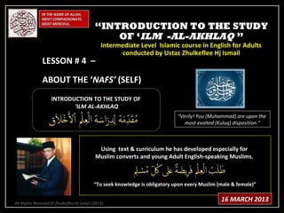 IN THE NAME OF ALLAH,
              MOST COMPASSIONATE,
              MOST MERCIFUL.
                                            “INTRODUCTION TO THE STUDY
                                                OF ‘ILM -AL-AKHLAQ ”
                                               Intermediate Level Islamic course in English for Adults
                                                     conducted by Ustaz Zhulkeflee Hj Ismail
               LESSON # 4 –

               ABOUT THE ‘NAFS’ (SELF)
                    INTRODUCTION TO THE STUDY OF
                           ‘ILM AL-AKHLAQ
                                                                             “Verily! You (Muhammad) are upon the
                                                                                most exalted (Kuluq) disposition.”



                                             Using text & curriculum he has developed especially for
                                            Muslim converts and young Adult English-speaking Muslims.



                                           “To seek knowledge is obligatory upon every Muslim (male & female)”


All Rights Reserved © Zhulkeflee Hj Ismail (2013)
                                                )
                                                                                               16 MARCH 2013
 