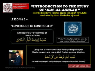 IN THE NAME OF ALLAH,
             MOST COMPASSIONATE,
             MOST MERCIFUL.
                                          “INTRODUCTION TO THE STUDY
                                              OF ‘ILM -AL-AKHLAQ ”
                                             Intermediate Level Islamic course in English for Adults
                                                   conducted by Ustaz Zhulkeflee Hj Ismail
        LESSON # 5 –

        “CONTROL OR BE CONTROLLED”

                   INTRODUCTION TO THE STUDY OF
                          ‘ILM AL-AKHLAQ
                                                                           “Verily! You (Muhammad) are upon the
                                                                             most exalted (Khuluq) disposition.”



                                            Using text & curriculum he has developed especially for
                                           Muslim converts and young Adult English-speaking Muslims.



                                           “To seek knowledge is obligatory upon every Muslim (male & female)”

                                                                                         UPDATED 23 MARCH 2013
All Rights Reserved © Zhulkeflee Hj Ismail (2013)
                                                )
 