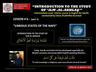 IN THE NAME OF ALLAH,
              MOST COMPASSIONATE,
              MOST MERCIFUL.
                                            “INTRODUCTION TO THE STUDY
                                                OF ‘ILM -AL-AKHLAQ ”
                            Intermediate Level Islamic course in English for Adults
                                  conducted by Ustaz Zhulkeflee Hj Ismail
            LESSON # 6 – (part 1)

            “VARIOUS STATES OF THE NAFS”

                   INTRODUCTION TO THE STUDY OF
                          ‘ILM AL-AKHLAQ
                                                                             “Verily! You (Muhammad) are upon the
                                                                               most exalted (Khuluq) disposition.”



                                            Using text & curriculum he has developed especially for
                                           Muslim converts and young Adult English-speaking Muslims.



                                           “To seek knowledge is obligatory upon every Muslim (male & female)”

                                                                                        UPDATE 30 MARCH 2013
All Rights Reserved © Zhulkeflee Hj Ismail (2013)
                                                )
 