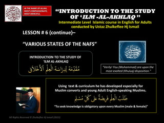 IN THE NAME OF ALLAH,
              MOST COMPASSIONATE,
              MOST MERCIFUL.
                                            “INTRODUCTION TO THE STUDY
                                                OF ‘ILM -AL-AKHLAQ ”
                                               Intermediate Level Islamic course in English for Adults
                                                     conducted by Ustaz Zhulkeflee Hj Ismail
            LESSON # 6 (continue)–

            “VARIOUS STATES OF THE NAFS”

                   INTRODUCTION TO THE STUDY OF
                          ‘ILM AL-AKHLAQ
                                                                             “Verily! You (Muhammad) are upon the
                                                                               most exalted (Khuluq) disposition.”



                                            Using text & curriculum he has developed especially for
                                           Muslim converts and young Adult English-speaking Muslims.



                                           “To seek knowledge is obligatory upon every Muslim (male & female)”


All Rights Reserved © Zhulkeflee Hj Ismail (2013)
                                                )
 