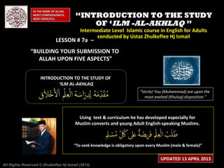 IN THE NAME OF ALLAH,
                 MOST COMPASSIONATE,
                 MOST MERCIFUL.
                                         “INTRODUCTION TO THE STUDY
                                             OF ‘ILM -AL-AKHLAQ ”
                                            Intermediate Level Islamic course in English for Adults
                                                  conducted by Ustaz Zhulkeflee Hj Ismail
                               LESSON # 7a –
               “BUILDING YOUR SUBMISSION TO
                  ALLAH UPON FIVE ASPECTS”


                     INTRODUCTION TO THE STUDY OF
                            ‘ILM AL-AKHLAQ
                                                                           “Verily! You (Muhammad) are upon the
                                                                             most exalted (Khuluq) disposition.”



                                          Using text & curriculum he has developed especially for
                                         Muslim converts and young Adult English-speaking Muslims.



                                         “To seek knowledge is obligatory upon every Muslim (male & female)”


                                                                                      UPDATED 13 APRIL 2013
All Rights Reserved © Zhulkeflee Hj Ismail (2013)
 