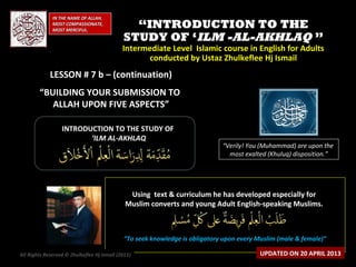 ““INTRODUCTION TO THEINTRODUCTION TO THE
STUDY OF ‘STUDY OF ‘ILM -AL-AKHLAQILM -AL-AKHLAQ ””
Intermediate Level Islamic course in English for AdultsIntermediate Level Islamic course in English for Adults
conducted by Ustaz Zhulkeflee Hj Ismailconducted by Ustaz Zhulkeflee Hj Ismail
LESSON # 7 b – (continuation)LESSON # 7 b – (continuation)
“BUILDING YOUR SUBMISSION TO
ALLAH UPON FIVE ASPECTS”
IN THE NAME OF ALLAH,IN THE NAME OF ALLAH,
MOST COMPASSIONATE,MOST COMPASSIONATE,
MOST MERCIFUL.MOST MERCIFUL.
“Verily! You (Muhammad) are upon the
most exalted (Khuluq) disposition.”
INTRODUCTION TO THE STUDY OFINTRODUCTION TO THE STUDY OF
‘‘ILM AL-AKHLAQILM AL-AKHLAQ
Using text & curriculum he has developed especially forUsing text & curriculum he has developed especially for
Muslim converts and young Adult English-speaking Muslims.Muslim converts and young Adult English-speaking Muslims.
““To seek knowledge is obligatory upon every Muslim (male & female)”To seek knowledge is obligatory upon every Muslim (male & female)”
All Rights Reserved © Zhulkeflee Hj Ismail (2013)) UPDATED ON 20 APRIL 2013
 