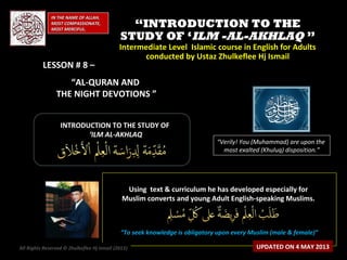 ““INTRODUCTION TO THEINTRODUCTION TO THE
STUDY OF ‘STUDY OF ‘ILM -AL-AKHLAQILM -AL-AKHLAQ ””
Intermediate Level Islamic course in English for AdultsIntermediate Level Islamic course in English for Adults
conducted by Ustaz Zhulkeflee Hj Ismailconducted by Ustaz Zhulkeflee Hj Ismail
IN THE NAME OF ALLAH,IN THE NAME OF ALLAH,
MOST COMPASSIONATE,MOST COMPASSIONATE,
MOST MERCIFUL.MOST MERCIFUL.
“Verily! You (Muhammad) are upon the
most exalted (Khuluq) disposition.”
INTRODUCTION TO THE STUDY OFINTRODUCTION TO THE STUDY OF
‘‘ILM AL-AKHLAQILM AL-AKHLAQ
Using text & curriculum he has developed especially forUsing text & curriculum he has developed especially for
Muslim converts and young Adult English-speaking Muslims.Muslim converts and young Adult English-speaking Muslims.
““To seek knowledge is obligatory upon every Muslim (male & female)”To seek knowledge is obligatory upon every Muslim (male & female)”
All Rights Reserved © Zhulkeflee Hj Ismail (2013)) UPDATED ON 4 MAY 2013
LESSON # 8 –LESSON # 8 –
“AL-QURAN AND
THE NIGHT DEVOTIONS ”
 