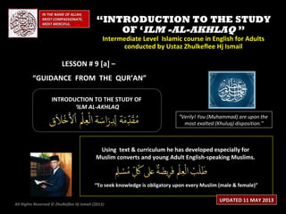 IN THE NAME OF ALLAH,IN THE NAME OF ALLAH,
MOST COMPASSIONATE,MOST COMPASSIONATE,
MOST MERCIFUL.MOST MERCIFUL.
““INTRODUCTION TO THE STUDYINTRODUCTION TO THE STUDY
OF ‘OF ‘ILM -AL-AKHLAQILM -AL-AKHLAQ ””
Intermediate Level Islamic course in English for AdultsIntermediate Level Islamic course in English for Adults
conducted by Ustaz Zhulkeflee Hj Ismailconducted by Ustaz Zhulkeflee Hj Ismail
LESSON # 9 [a] –LESSON # 9 [a] –
“GUIDANCE FROM THE QUR’AN”
INTRODUCTION TO THE STUDY OFINTRODUCTION TO THE STUDY OF
‘‘ILM AL-AKHLAQILM AL-AKHLAQ
“Verily! You (Muhammad) are upon the
most exalted (Khuluq) disposition.”
Using text & curriculum he has developed especially forUsing text & curriculum he has developed especially for
Muslim converts and young Adult English-speaking Muslims.Muslim converts and young Adult English-speaking Muslims.
““To seek knowledge is obligatory upon every Muslim (male & female)”To seek knowledge is obligatory upon every Muslim (male & female)”
All Rights Reserved © Zhulkeflee Hj Ismail (2013))
UPDATED 11 MAY 2013UPDATED 11 MAY 2013
 