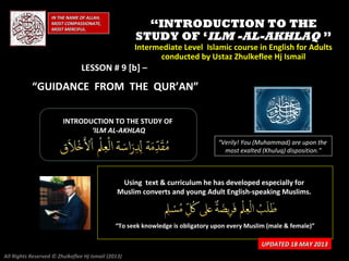 IN THE NAME OF ALLAH,IN THE NAME OF ALLAH,
MOST COMPASSIONATE,MOST COMPASSIONATE,
MOST MERCIFUL.MOST MERCIFUL.
““INTRODUCTION TO THEINTRODUCTION TO THE
STUDY OF ‘STUDY OF ‘ILM -AL-AKHLAQILM -AL-AKHLAQ ””
Intermediate Level Islamic course in English for AdultsIntermediate Level Islamic course in English for Adults
conducted by Ustaz Zhulkeflee Hj Ismailconducted by Ustaz Zhulkeflee Hj Ismail
LESSON # 9 [b] –
“GUIDANCE FROM THE QUR’AN”
INTRODUCTION TO THE STUDY OFINTRODUCTION TO THE STUDY OF
‘‘ILM AL-AKHLAQILM AL-AKHLAQ
“Verily! You (Muhammad) are upon the
most exalted (Khuluq) disposition.”
Using text & curriculum he has developed especially forUsing text & curriculum he has developed especially for
Muslim converts and young Adult English-speaking Muslims.Muslim converts and young Adult English-speaking Muslims.
““To seek knowledge is obligatory upon every Muslim (male & female)”To seek knowledge is obligatory upon every Muslim (male & female)”
UPDATED 18 MAY 2013UPDATED 18 MAY 2013
All Rights Reserved © Zhulkeflee Hj Ismail (2013)
 
