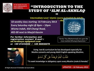 IN THE NAME OF ALLAH,
              MOST COMPASSIONATE,
              MOST MERCIFUL.            “INTRODUCTION TO THE
                                       STUDY OF ‘ILM AL-AKHLAQ
                                                   ”
                                          Intermediate Level Islamic course in English for Adults
                                                conducted by Ustaz Zhulkeflee Hj Ismail
          18 weekly class starting: 16 February 2013
          Every Saturday night @ 8pm – 10pm
          Wisma Indah, 450 Changi Road,
          #02-00 next to Masjid Kassim
         For further information and
         registration contact E -mail :                                  “Verily! You (Muhammad) are upon the
         ad.fardhayn.sg@gmail.com                                          most exalted (Khuluq) disposition.”
         or +65 81234669 / +65 96838279

                                             Using text & curriculum he has developed especially for
                                            Muslim converts and young Adult English-speaking Muslims.



                                      “To seek knowledge is obligatory upon every Muslim (male & female)”


All Rights Reserved © Zhulkeflee Hj Ismail (2013)
                                                )                             UPDATED – 16 February 2013
 