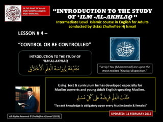 IN THE NAME OF ALLAH,IN THE NAME OF ALLAH,
MOST COMPASSIONATE,MOST COMPASSIONATE,
MOST MERCIFUL.MOST MERCIFUL.
““INTRODUCTION TO THE STUDYINTRODUCTION TO THE STUDY
OF ‘OF ‘ILM -AL-AKHLAQILM -AL-AKHLAQ ””
Intermediate Level Islamic course in English for AdultsIntermediate Level Islamic course in English for Adults
conducted by Ustaz Zhulkeflee Hj Ismailconducted by Ustaz Zhulkeflee Hj Ismail
LESSON # 4 –LESSON # 4 –
“CONTROL OR BE CONTROLLED”
INTRODUCTION TO THE STUDY OFINTRODUCTION TO THE STUDY OF
‘‘ILM AL-AKHLAQILM AL-AKHLAQ
Using text & curriculum he has developed especially forUsing text & curriculum he has developed especially for
Muslim converts and young Adult English-speaking Muslims.Muslim converts and young Adult English-speaking Muslims.
““To seek knowledge is obligatory upon every Muslim (male & female)”To seek knowledge is obligatory upon every Muslim (male & female)”
“Verily! You (Muhammad) are upon the
most exalted (Khuluq) disposition.”
UPDATED: 11 FEBRUARY 2015
All Rights Reserved © Zhulkeflee Hj Ismail (2015))
 