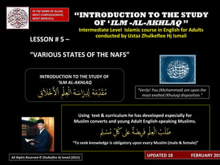 IN THE NAME OF ALLAH,IN THE NAME OF ALLAH,
MOST COMPASSIONATE,MOST COMPASSIONATE,
MOST MERCIFUL.MOST MERCIFUL.
““INTRODUCTION TO THE STUDYINTRODUCTION TO THE STUDY
OF ‘OF ‘ILM -AL-AKHLAQILM -AL-AKHLAQ ””
Intermediate Level Islamic course in English for AdultsIntermediate Level Islamic course in English for Adults
conducted by Ustaz Zhulkeflee Hj Ismailconducted by Ustaz Zhulkeflee Hj Ismail
LESSON # 5 –LESSON # 5 –
“VARIOUS STATES OF THE NAFS”
INTRODUCTION TO THE STUDY OFINTRODUCTION TO THE STUDY OF
‘‘ILM AL-AKHLAQILM AL-AKHLAQ
Using text & curriculum he has developed especially forUsing text & curriculum he has developed especially for
Muslim converts and young Adult English-speaking Muslims.Muslim converts and young Adult English-speaking Muslims.
““To seek knowledge is obligatory upon every Muslim (male & female)”To seek knowledge is obligatory upon every Muslim (male & female)”
“Verily! You (Muhammad) are upon the
most exalted (Khuluq) disposition.”
UPDATED 18UPDATED 18 FEBRUARY 201FEBRUARY 201All Rights Reserved © Zhulkeflee Hj Ismail (2015))
 