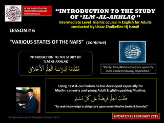 IN THE NAME OF ALLAH,IN THE NAME OF ALLAH,
MOST COMPASSIONATE,MOST COMPASSIONATE,
MOST MERCIFUL.MOST MERCIFUL.
““INTRODUCTION TO THE STUDYINTRODUCTION TO THE STUDY
OF ‘OF ‘ILM -AL-AKHLAQILM -AL-AKHLAQ ””
Intermediate Level Islamic course in English for AdultsIntermediate Level Islamic course in English for Adults
conducted by Ustaz Zhulkeflee Hj Ismailconducted by Ustaz Zhulkeflee Hj Ismail
LESSON # 6LESSON # 6
“VARIOUS STATES OF THE NAFS”
INTRODUCTION TO THE STUDY OFINTRODUCTION TO THE STUDY OF
‘‘ILM AL-AKHLAQILM AL-AKHLAQ
Using text & curriculum he has developed especially forUsing text & curriculum he has developed especially for
Muslim converts and young Adult English-speaking Muslims.Muslim converts and young Adult English-speaking Muslims.
““To seek knowledge is obligatory upon every Muslim (male & female)”To seek knowledge is obligatory upon every Muslim (male & female)”
“Verily! You (Muhammad) are upon the
most exalted (Khuluq) disposition.”
All Rights Reserved © Zhulkeflee Hj Ismail (2015)) UPDATED 25 FEBRUARY 2015UPDATED 25 FEBRUARY 2015
((continuecontinue))
 