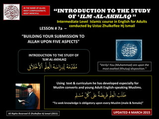 LESSON # 7a –LESSON # 7a –
“BUILDING YOUR SUBMISSION TO
ALLAH UPON FIVE ASPECTS”
Using text & curriculum he has developed especially forUsing text & curriculum he has developed especially for
Muslim converts and young Adult English-speaking Muslims.Muslim converts and young Adult English-speaking Muslims.
““To seek knowledge is obligatory upon every Muslim (male & female)”To seek knowledge is obligatory upon every Muslim (male & female)”
INTRODUCTION TO THE STUDY OFINTRODUCTION TO THE STUDY OF
‘‘ILM AL-AKHLAQILM AL-AKHLAQ
“Verily! You (Muhammad) are upon the
most exalted (Khuluq) disposition.”
IN THE NAME OF ALLAH,IN THE NAME OF ALLAH,
MOST COMPASSIONATE,MOST COMPASSIONATE,
MOST MERCIFUL.MOST MERCIFUL.
UPDATED 4 MARCH 2015
““INTRODUCTION TO THE STUDYINTRODUCTION TO THE STUDY
OF ‘OF ‘ILM -AL-AKHLAQILM -AL-AKHLAQ ””
Intermediate Level Islamic course in English for AdultsIntermediate Level Islamic course in English for Adults
conducted by Ustaz Zhulkeflee Hj Ismailconducted by Ustaz Zhulkeflee Hj Ismail
All Rights Reserved © Zhulkeflee Hj Ismail (2015))
 
