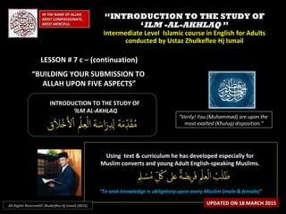 ““INTRODUCTION TO THE STUDY OFINTRODUCTION TO THE STUDY OF
‘‘ILM -AL-AKHLAQILM -AL-AKHLAQ ””
Intermediate Level Islamic course in English for AdultsIntermediate Level Islamic course in English for Adults
conducted by Ustaz Zhulkeflee Hj Ismailconducted by Ustaz Zhulkeflee Hj Ismail
LESSON # 7 c – (continuation)LESSON # 7 c – (continuation)
“BUILDING YOUR SUBMISSION TO
ALLAH UPON FIVE ASPECTS”
IN THE NAME OF ALLAH,IN THE NAME OF ALLAH,
MOST COMPASSIONATE,MOST COMPASSIONATE,
MOST MERCIFUL.MOST MERCIFUL.
“Verily! You (Muhammad) are upon the
most exalted (Khuluq) disposition.”
INTRODUCTION TO THE STUDY OFINTRODUCTION TO THE STUDY OF
‘‘ILM AL-AKHLAQILM AL-AKHLAQ
Using text & curriculum he has developed especially forUsing text & curriculum he has developed especially for
Muslim converts and young Adult English-speaking Muslims.Muslim converts and young Adult English-speaking Muslims.
““To seek knowledge is obligatory upon every Muslim (male & female)”To seek knowledge is obligatory upon every Muslim (male & female)”
UPDATED ON 18 MARCH 2015All Rights Reserved© Zhulkeflee Hj Ismail (2015)
 