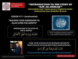 ““INTRODUCTION TO THE STUDY OFINTRODUCTION TO THE STUDY OF
‘‘ILM -AL-AKHLAQILM -AL-AKHLAQ ””
Intermediate Level Islamic course in English for AdultsIntermediate Level Islamic course in English for Adults
conducted by Ustaz Zhulkeflee Hj Ismailconducted by Ustaz Zhulkeflee Hj Ismail
LESSON # 7 f – (continuation)LESSON # 7 f – (continuation)
“BUILDING YOUR SUBMISSION TO
ALLAH UPON FIVE ASPECTS”
IN THE NAME OF ALLAH,IN THE NAME OF ALLAH,
MOST COMPASSIONATE,MOST COMPASSIONATE,
MOST MERCIFUL.MOST MERCIFUL.
“Verily! You (Muhammad) are upon the
most exalted (Khuluq) disposition.”
INTRODUCTION TO THE STUDY OFINTRODUCTION TO THE STUDY OF
‘‘ILM AL-AKHLAQILM AL-AKHLAQ
Using text & curriculum he has developed especially forUsing text & curriculum he has developed especially for
Muslim converts and young Adult English-speaking Muslims.Muslim converts and young Adult English-speaking Muslims.
““To seek knowledge is obligatory upon every Muslim (male & female)”To seek knowledge is obligatory upon every Muslim (male & female)”
UPDATED ON 8 APRIL 2015All Rights Reserved© Zhulkeflee Hj Ismail (2015)
 