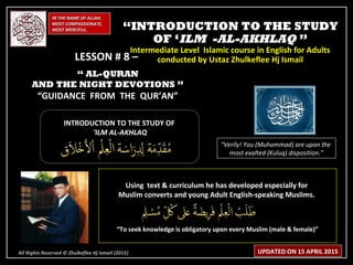 IN THE NAME OF ALLAH,IN THE NAME OF ALLAH,
MOST COMPASSIONATE,MOST COMPASSIONATE,
MOST MERCIFUL.MOST MERCIFUL.
INTRODUCTION TO THE STUDY OFINTRODUCTION TO THE STUDY OF
‘‘ILM AL-AKHLAQILM AL-AKHLAQ
“Verily! You (Muhammad) are upon the
most exalted (Kuluq) disposition.”
Using text & curriculum he has developed especially forUsing text & curriculum he has developed especially for
Muslim converts and young Adult English-speaking Muslims.Muslim converts and young Adult English-speaking Muslims.
““To seek knowledge is obligatory upon every Muslim (male & female)”To seek knowledge is obligatory upon every Muslim (male & female)”
““INTRODUCTION TO THE STUDYINTRODUCTION TO THE STUDY
OF ‘OF ‘ILM -AL-AKHLAQILM -AL-AKHLAQ ””
Intermediate Level Islamic course in English for AdultsIntermediate Level Islamic course in English for Adults
conducted by Ustaz Zhulkeflee Hj Ismailconducted by Ustaz Zhulkeflee Hj Ismail
All Rights Reserved © Zhulkeflee Hj Ismail (2015))
LESSON # 8 –LESSON # 8 –
“ AL-QURAN
AND THE NIGHT DEVOTIONS ”
“GUIDANCE FROM THE QUR’AN”
UPDATED ON 15 APRIL 2015
 