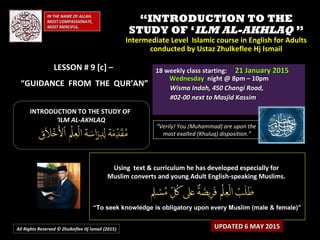 ““INTRODUCTION TO THEINTRODUCTION TO THE
STUDY OF ‘STUDY OF ‘ILM AL-AKHLAQILM AL-AKHLAQ ””
Intermediate Level Islamic course in English for AdultsIntermediate Level Islamic course in English for Adults
conducted by Ustaz Zhulkeflee Hj Ismailconducted by Ustaz Zhulkeflee Hj Ismail
IN THE NAME OF ALLAH,IN THE NAME OF ALLAH,
MOST COMPASSIONATE,MOST COMPASSIONATE,
MOST MERCIFUL.MOST MERCIFUL.
“Verily! You (Muhammad) are upon the
most exalted (Khuluq) disposition.”
Using text & curriculum he has developed especially forUsing text & curriculum he has developed especially for
Muslim converts and young Adult English-speaking Muslims.Muslim converts and young Adult English-speaking Muslims.
““To seek knowledge is obligatory upon every Muslim (male & female)”To seek knowledge is obligatory upon every Muslim (male & female)”
All Rights Reserved © Zhulkeflee Hj Ismail (2015))
18 weekly class starting:18 weekly class starting: 21 January 201521 January 2015
WednesdayWednesday night @ 8pm – 10pmnight @ 8pm – 10pm
Wisma Indah, 450 Changi Road,Wisma Indah, 450 Changi Road,
#02-00 next to Masjid Kassim#02-00 next to Masjid Kassim
INTRODUCTION TO THE STUDY OFINTRODUCTION TO THE STUDY OF
‘‘ILM AL-AKHLAQILM AL-AKHLAQ
LESSON # 9 [c] –LESSON # 9 [c] –
“GUIDANCE FROM THE QUR’AN”
UPDATED 6 MAY 2015UPDATED 6 MAY 2015
 