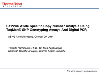 CYP2D6 Allele Specific Copy Number Analysis Using 
TaqMan® SNP Genotyping Assays And Digital PCR 
The world leader in serving scien1ce 
Toinette Hartshorne, Ph.D. 
Sr. Staff Applications Scientist, Genetic Analysis 
Genetic, Medical & Applied Sciences 
Thermo Fisher Scientific 
 