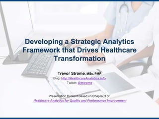 Developing a Strategic Analytics 
Framework that Drives Healthcare 
Transformation 
Trevor Strome, MSc, PMP 
Blog: http://HealthcareAnalytics.info 
Twitter: @tstrome 
Presentation Content Based on Chapter 3 of: 
Healthcare Analytics for Quality and Performance Improvement 
 