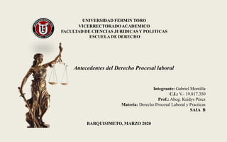 UNIVERSIDAD FERMIN TORO
VICERRECTORADOACADEMICO
FACULTAD DE CIENCIAS JURIDICAS Y POLITICAS
ESCUELA DE DERECHO
BARQUISIMETO, MARZO 2020
Antecedentes del Derecho Procesal laboral
Integrante: Gabriel Montilla
C.I.: V.- 19.817.350
Prof.: Abog. Keidys Pérez
Materia: Derecho Procesal Laboral y Practicas
SAIA B
 