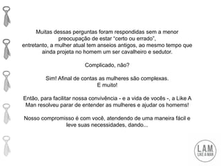 Muitas dessas perguntas foram respondidas sem a menor
preocupação de estar “certo ou errado”,
entretanto, a mulher atual tem anseios antigos, ao mesmo tempo que
ainda projeta no homem um ser cavalheiro e sedutor.
Complicado, não?
Sim! Afinal de contas as mulheres são complexas.
E muito!
Então, para facilitar nossa convivência - e a vida de vocês -, a Like A
Man resolveu parar de entender as mulheres e ajudar os homems!
Nosso compromisso é com você, atendendo de uma maneira fácil e
leve suas necessidades, dando...
 