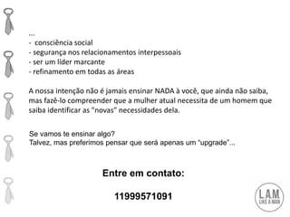...
- consciência social
- segurança nos relacionamentos interpessoais
- ser um líder marcante
- refinamento em todas as áreas
A nossa intenção não é jamais ensinar NADA à você, que ainda não saiba,
mas fazê-lo compreender que a mulher atual necessita de um homem que
saiba identificar as "novas" necessidades dela.
Entre em contato:
11999571091
Se vamos te ensinar algo?
Talvez, mas preferimos pensar que será apenas um “upgrade”...
 