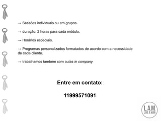Entre em contato:
11999571091
→ Sessões individuais ou em grupos.
→ duração: 2 horas para cada módulo.
→ Horários especiais.
→ Programas personalizados formatados de acordo com a necessidade
de cada cliente.
→ trabalhamos também com aulas in company.
 