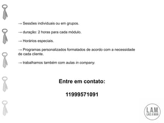 Entre em contato:
11999571091
→ Sessões individuais ou em grupos.
→ duração: 2 horas para cada módulo.
→ Horários especiais.
→ Programas personalizados formatados de acordo com a necessidade
de cada cliente.
→ trabalhamos também com aulas in company.
 