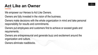Act Like an Owner
We empower our Heroes to Act Like Owners.
Owners are fully invested in the vision of the business.
Owners make decisions with the whole organization in mind and take personal
responsibility for results and commitments.
Owners put employees and customers first to achieve or exceed goals and
requirements.
Owners are entrepreneurial and generate buzz and excitement around the
organization and culture.
Owners eliminate roadblocks.
 
