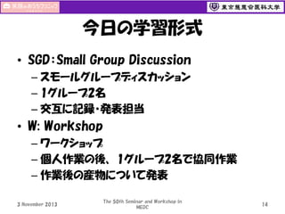 今日の学習形式
• SGD：Small Group Discussion
– スモールグループディスカッション
– 1グループ2名
– 交互に記録・発表担当

• W: Workshop
– ワークショップ
– 個人作業の後、 1グループ2名で協同作業
– 作業後の産物について発表
3 November 2013

The 50th Seminar and Workshop in
MEDC

14

 