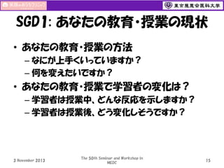 SGD1: あなたの教育・授業の現状
• あなたの教育・授業の方法
– なにが上手くいっていますか？
– 何を変えたいですか？

• あなたの教育・授業で学習者の変化は？
– 学習者は授業中、どんな反応を示しますか？
– 学習者は授業後、どう変化しそうですか？

3 November 2013

The 50th Seminar and Workshop in
MEDC

15

 