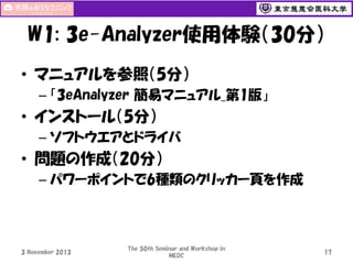 W1: 3e-Analyzer使用体験（30分）
• マニュアルを参照（5分）
– 「3eAnalyzer 簡易マニュアル_第1版」

• インストール（5分）
– ソフトウエアとドライバ

• 問題の作成（20分）
– パワーポイントで6種類のクリッカー頁を作成

3 November 2013

The 50th Seminar and Workshop in
MEDC

17

 