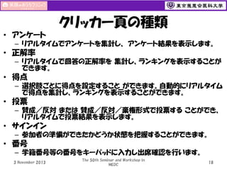 クリッカー頁の種類
• アンケート
– リアルタイムでアンケートを集計し、 アンケート結果を表示します。

• 正解率
– リアルタイムで回答の正解率を 集計し、ランキングを表示することが
できます。

• 得点
– 選択肢ごとに得点を設定すること ができます。自動的にリアルタイム
で得点を集計し、ランキングを表示することができます。

• 投票
– 賛成／反対 または 賛成／反対／棄権形式で投票する ことができ、
リアルタイムで投票結果を表示します。

• サインイン
– 参加者の準備ができたかどうか状態を把握することができます。

• 番号
– 学籍番号等の番号をキーパッドに入力し出席確認を行います。
3 November 2013

The 50th Seminar and Workshop in
MEDC

18

 