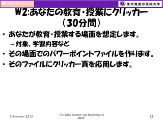 W2:あなたの教育・授業にクリッカー
（30分間）
• あなたが教育・授業する場面を想定します。
– 対象、学習内容など

• その場面でのパワーポイントファイルを作ります。
• そのファイルにクリッカー頁を応用します。

3 November 2013

The 50th Seminar and Workshop in
MEDC

23

 