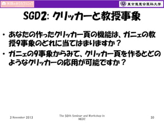 SGD2: クリッカーと教授事象
• あなたの作ったクリッカー頁の機能は、ガニェの教
授9事象のどれに当てはまりますか？
• ガニェの9事象からみて、クリッカー頁を作るとどの
ようなクリッカーの応用が可能ですか？

3 November 2013

The 50th Seminar and Workshop in
MEDC

30

 