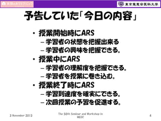 予告していた「今日の内容」
• 授業開始時にARS
– 学習者の状態を把握出来る
– 学習者の興味を把握できる。

• 授業中にARS
– 学習者の理解度を把握できる。
– 学習者を授業に巻き込む。

• 授業終了時にARS
– 学習到達度を確実にできる。
– 次回授業の予習を促進する。
3 November 2013

The 50th Seminar and Workshop in
MEDC

4

 