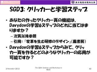 SGD3: クリッカーと学習ステップ
• あなたの作ったクリッカー頁の機能は、
Davydovの学習6ステップのどれに当てはま
りますか？
– 次頁以後参照
– 引用： 『変革を生む研修のデザイン』（鳳書房）

• Davydovの学習6ステップからみて、クリッ
カー頁を作るとどのようなクリッカーの応用が
可能ですか？
3 November 2013

The 50th Seminar and Workshop in
MEDC

43

 