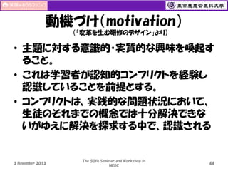 動機づけ（motivation）
（「変革を生む研修のデザイン」より）

• 主題に対する意識的・実質的な興味を喚起す
ること。
• これは学習者が認知的コンフリクトを経験し
認識していることを前提とする。
• コンフリクトは、実践的な問題状況において、
生徒のそれまでの概念では十分解決できな
いがゆえに解決を探求する中で、認識される

3 November 2013

The 50th Seminar and Workshop in
MEDC

44

 