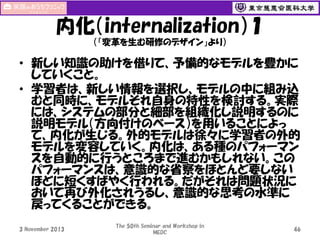 内化（internalization）１
（「変革を生む研修のデザイン」より）

• 新しい知識の助けを借りて、予備的なモデルを豊かに
していくこと。
• 学習者は、新しい情報を選択し、モデルの中に組み込
むと同時に、モデルそれ自身の特性を検討する。実際
には、システムの部分と細部を組織化し説明するのに
説明モデル（方向付けのベース）を用いることによっ
て、内化が生じる。外的モデルは徐々に学習者の外的
モデルを変容していく。内化は、ある種のパフォーマン
スを自動的に行うところまで進むかもしれない。この
パフォーマンスは、意識的な省察をほとんど要しない
ほどに短くすばやく行われる。だがそれは問題状況に
おいて再び外化されうるし、意識的な思考の水準に
戻ってくることができる。
3 November 2013

The 50th Seminar and Workshop in
MEDC

46

 