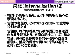 内化（internalization）２
（「変革を生む研修のデザイン」より）

• 物的・外的な行為を、心的・内的な行為へと
変換すること。
• 言語や発話が、このプロセスにおいて重要な
役割を果たす。
• 言語は、物的な現象や行為が認知され確認
される手段である。言語の助けによって、私た
ちは、徐々に具体的な外的手段から自身を
解放し、抽象的概念を用いた行為の遂行へ
と移っていくのである。
3 November 2013

The 50th Seminar and Workshop in
MEDC

47

 