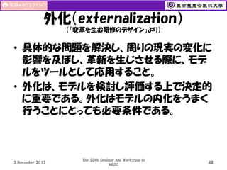 外化（externalization）
（「変革を生む研修のデザイン」より）

• 具体的な問題を解決し、周りの現実の変化に
影響を及ぼし、革新を生じさせる際に、モデ
ルをツールとして応用すること。
• 外化は、モデルを検討し評価する上で決定的
に重要である。外化はモデルの内化をうまく
行うことにとっても必要条件である。

3 November 2013

The 50th Seminar and Workshop in
MEDC

48

 