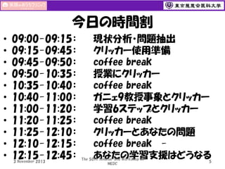今日の時間割
•
•
•
•
•
•
•
•
•
•
•

09:00-09:15：
09:15-09:45：
09:45-09:50：
09:50-10:35：
10:35-10:40：
10:40-11:00：
11:00-11:20：
11:20-11:25：
11:25-12:10：
12:10-12:15：
12:15-12:45：
3 November 2013

現状分析・問題抽出
クリッカー使用準備
coffee break
授業にクリッカー
coffee break
ガニェ9教授事象とクリッカー
学習6ステップとクリッカー
coffee break
クリッカーとあなたの問題
coffee break あなたの学習支援はどうなる

The 50th Seminar and Workshop in
MEDC

5

 