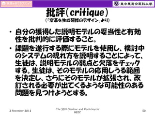 批評（critique）
（「変革を生む研修のデザイン」より）

• 自分の獲得した説明モデルの妥当性と有効
性を批判的に評価すること。
• 課題を遂行する際にモデルを使用し、検討中
のシステムの現れ方を説明することによって、
生徒は、説明モデルの弱点と欠落をチェック
する。生徒は、そのモデルの応用しうる範囲
を決定し、さらにそのモデルが拡張され、改
訂される必要が出てくるような可能性のある
問題を見つけようとする。
3 November 2013

The 50th Seminar and Workshop in
MEDC

50

 