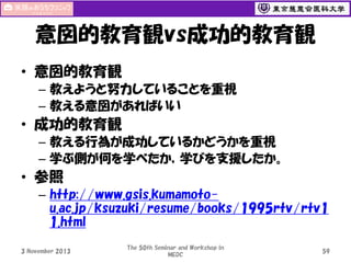 意図的教育観vs成功的教育観
• 意図的教育観
– 教えようと努力していることを重視
– 教える意図があればいい

• 成功的教育観
– 教える行為が成功しているかどうかを重視
– 学ぶ側が何を学べたか，学びを支援したか。

• 参照
– http://www.gsis.kumamotou.ac.jp/ksuzuki/resume/books/1995rtv/rtv1
1.html
3 November 2013

The 50th Seminar and Workshop in
MEDC

59

 
