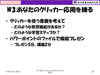W3:あなたのクリッカー応用を練る
• クリッカーを使う意義を考えて
– どのような教授機能があるか？
– どのような学習ステップか？

• パワーポイントのファイルで模擬プレゼン
– プレゼン5分、議論2分

3 November 2013

The 50th Seminar and Workshop in
MEDC

63

 
