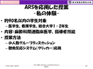 ARSを応用した授業
-私の体験• 約90名以内の学生対象
– 医学生、看護学生、総合大学1－2年生

• 内容：麻酔科関連臨床医学、指導者技能
• 授業方法
– 少人数グループディスカッション
– 聴衆反応システム（クリッカー）応用

3 November 2013

The 50th Seminar and Workshop in
MEDC

67

 