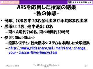 ARSを応用した授業の結果
-私の体験• 例年、100名中10名余り出席が平均８３名出席
• 居眠り：1名、途中退出：０名
– 延べ人数約760名、延べ時間約30時間

• 参照：SlideShare
– 投票システム・聴衆反応システムを応用した大学授業
– http://www.slideshare.net/matstaro/changeyour-classwithvotingsystem

3 November 2013

The 50th Seminar and Workshop in
MEDC

68

 