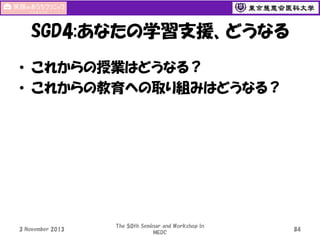 SGD4:あなたの学習支援、どうなる
• これからの授業はどうなる？
• これからの教育への取り組みはどうなる？

3 November 2013

The 50th Seminar and Workshop in
MEDC

84

 