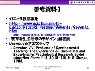 参考資料１
• ガニェ９教授事象
• http://www.gsis.kumamotou.ac.jp/ksuzuki/resume/9events/9events.
html
– http://www.k-idea.jp/3e/analyzer/jirei/index.html

• 『変革を生む研修のデザイン』鳳書房
• Davydov６学習ステップ
– Davydov, V.V., Problems of Developmental
Teaching: The Experience of Theoretical and
Experimental Psychological Research, Soviet
education. Parts 1-3. 30 (8-10), M. E. Sharpe,
1988.
3 November 2013

The 50th Seminar and Workshop in
MEDC

86

 