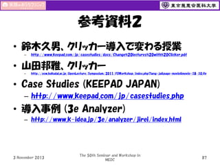 参考資料２
• 鈴木久男、クリッカー導入で変わる授業
–

http://www.keepad.com/jp/casestudies/docs/Change%20lectures%20with%20Clicker.pdf

• 山田邦雅、クリッカー
–

http://ocw.hokudai.ac.jp/OpenLecture/Symposium/2011/FDWorkshop/index.php?lang=ja&page=movie&movie=18-10.flv

• Case Studies (KEEPAD JAPAN)
– http://www.keepad.com/jp/casestudies.php

• 導入事例 (3e Analyzer)
– http://www.k-idea.jp/3e/analyzer/jirei/index.html

3 November 2013

The 50th Seminar and Workshop in
MEDC

87

 