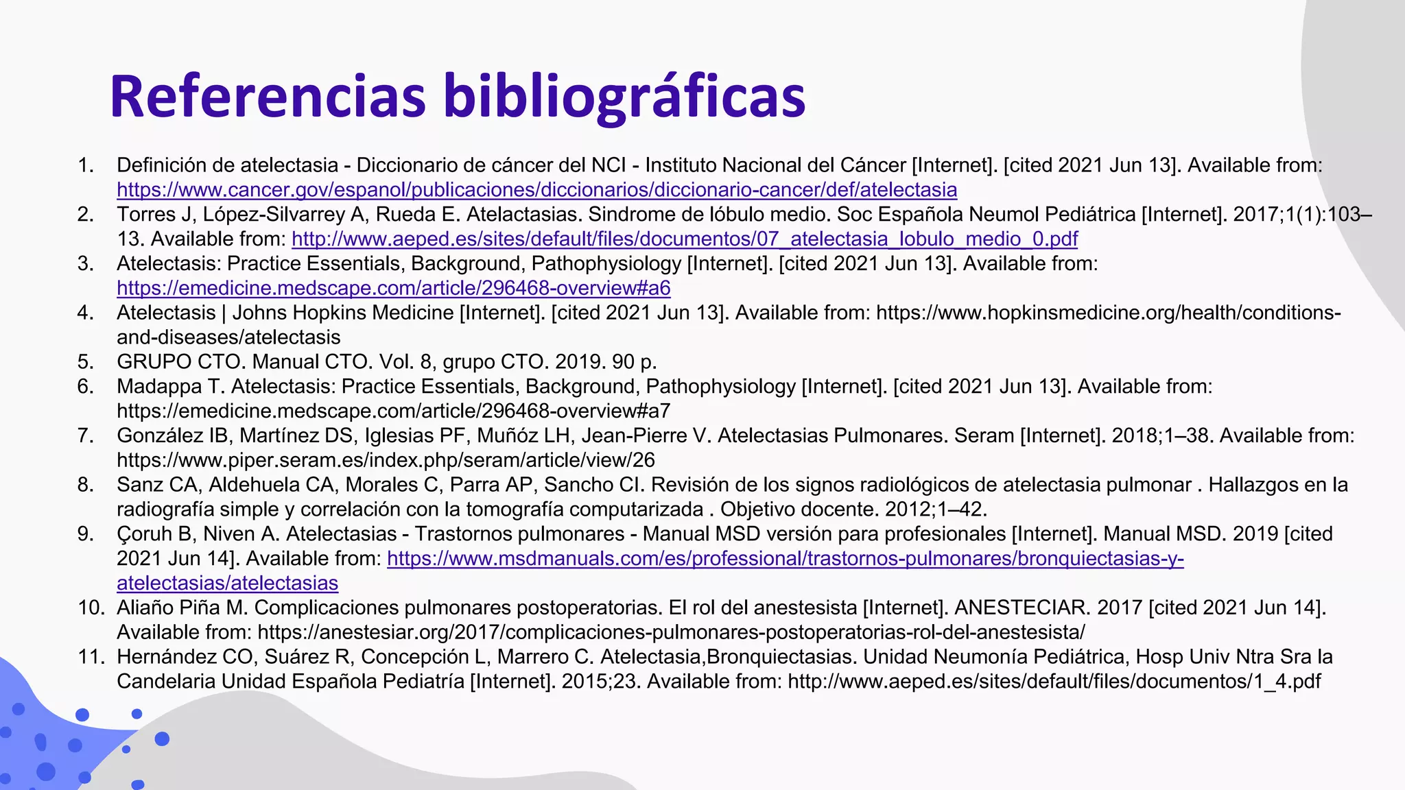 Referencias bibliográficas
1. Definición de atelectasia - Diccionario de cáncer del NCI - Instituto Nacional del Cáncer [Internet]. [cited 2021 Jun 13]. Available from:
https://www.cancer.gov/espanol/publicaciones/diccionarios/diccionario-cancer/def/atelectasia
2. Torres J, López-Silvarrey A, Rueda E. Atelactasias. Sindrome de lóbulo medio. Soc Española Neumol Pediátrica [Internet]. 2017;1(1):103–
13. Available from: http://www.aeped.es/sites/default/files/documentos/07_atelectasia_lobulo_medio_0.pdf
3. Atelectasis: Practice Essentials, Background, Pathophysiology [Internet]. [cited 2021 Jun 13]. Available from:
https://emedicine.medscape.com/article/296468-overview#a6
4. Atelectasis | Johns Hopkins Medicine [Internet]. [cited 2021 Jun 13]. Available from: https://www.hopkinsmedicine.org/health/conditions-
and-diseases/atelectasis
5. GRUPO CTO. Manual CTO. Vol. 8, grupo CTO. 2019. 90 p.
6. Madappa T. Atelectasis: Practice Essentials, Background, Pathophysiology [Internet]. [cited 2021 Jun 13]. Available from:
https://emedicine.medscape.com/article/296468-overview#a7
7. González IB, Martínez DS, Iglesias PF, Muñóz LH, Jean-Pierre V. Atelectasias Pulmonares. Seram [Internet]. 2018;1–38. Available from:
https://www.piper.seram.es/index.php/seram/article/view/26
8. Sanz CA, Aldehuela CA, Morales C, Parra AP, Sancho CI. Revisión de los signos radiológicos de atelectasia pulmonar . Hallazgos en la
radiografía simple y correlación con la tomografía computarizada . Objetivo docente. 2012;1–42.
9. Çoruh B, Niven A. Atelectasias - Trastornos pulmonares - Manual MSD versión para profesionales [Internet]. Manual MSD. 2019 [cited
2021 Jun 14]. Available from: https://www.msdmanuals.com/es/professional/trastornos-pulmonares/bronquiectasias-y-
atelectasias/atelectasias
10. Aliaño Piña M. Complicaciones pulmonares postoperatorias. El rol del anestesista [Internet]. ANESTECIAR. 2017 [cited 2021 Jun 14].
Available from: https://anestesiar.org/2017/complicaciones-pulmonares-postoperatorias-rol-del-anestesista/
11. Hernández CO, Suárez R, Concepción L, Marrero C. Atelectasia,Bronquiectasias. Unidad Neumonía Pediátrica, Hosp Univ Ntra Sra la
Candelaria Unidad Española Pediatría [Internet]. 2015;23. Available from: http://www.aeped.es/sites/default/files/documentos/1_4.pdf
 