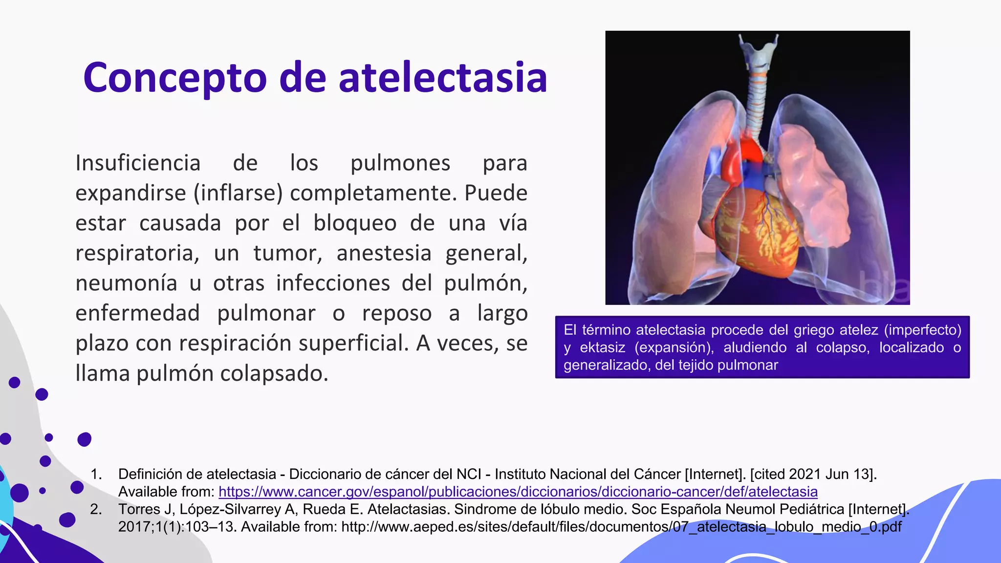 Concepto de atelectasia
Insuficiencia de los pulmones para
expandirse (inflarse) completamente. Puede
estar causada por el bloqueo de una vía
respiratoria, un tumor, anestesia general,
neumonía u otras infecciones del pulmón,
enfermedad pulmonar o reposo a largo
plazo con respiración superficial. A veces, se
llama pulmón colapsado.
1. Definición de atelectasia - Diccionario de cáncer del NCI - Instituto Nacional del Cáncer [Internet]. [cited 2021 Jun 13].
Available from: https://www.cancer.gov/espanol/publicaciones/diccionarios/diccionario-cancer/def/atelectasia
2. Torres J, López-Silvarrey A, Rueda E. Atelactasias. Sindrome de lóbulo medio. Soc Española Neumol Pediátrica [Internet].
2017;1(1):103–13. Available from: http://www.aeped.es/sites/default/files/documentos/07_atelectasia_lobulo_medio_0.pdf
El término atelectasia procede del griego atelez (imperfecto)
y ektasiz (expansión), aludiendo al colapso, localizado o
generalizado, del tejido pulmonar
 